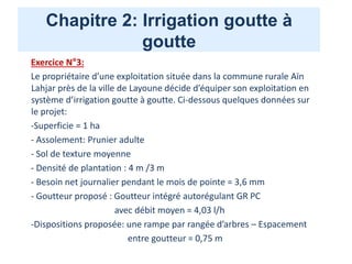 Chapitre 2: Irrigation goutte à
goutte
Exercice N°3:
Le propriétaire d’une exploitation située dans la commune rurale Aïn
Lahjar près de la ville de Layoune décide d’équiper son exploitation en
système d’irrigation goutte à goutte. Ci-dessous quelques données sur
le projet:
-Superficie = 1 ha
- Assolement: Prunier adulte
- Sol de texture moyenne
- Densité de plantation : 4 m /3 m
- Besoin net journalier pendant le mois de pointe = 3,6 mm
- Goutteur proposé : Goutteur intégré autorégulant GR PC
avec débit moyen = 4,03 l/h
-Dispositions proposée: une rampe par rangée d’arbres – Espacement
entre goutteur = 0,75 m
 