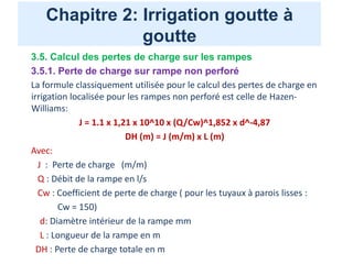 Chapitre 2: Irrigation goutte à
goutte
3.5. Calcul des pertes de charge sur les rampes
3.5.1. Perte de charge sur rampe non perforé
La formule classiquement utilisée pour le calcul des pertes de charge en
irrigation localisée pour les rampes non perforé est celle de Hazen-
Williams:
J = 1.1 x 1,21 x 10^10 x (Q/Cw)^1,852 x d^-4,87
DH (m) = J (m/m) x L (m)
Avec:
J : Perte de charge (m/m)
Q : Débit de la rampe en l/s
Cw : Coefficient de perte de charge ( pour les tuyaux à parois lisses :
Cw = 150)
d: Diamètre intérieur de la rampe mm
L : Longueur de la rampe en m
DH : Perte de charge totale en m
 