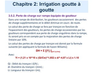 Chapitre 2: Irrigation goutte à
goutte
3.5.2. Perte de charge sur rampe équipée de goutteur
Dans une rampe de distribution, les goutteurs occasionnent des pertes
de charge supplémentaires et le débit diminue en cours de route.
Le calcul des perte de charge se fera par tronçon en fonction de
l’espacement des goutteurs, les pertes de charge occasionnées par les
goutteurs correspondent aux perte de charge singulières dans la rampe,
ils seront pris en en compte par la majoration des pertes de charge
linéaire par 10%.
Le calcul des pertes de charge par tronçon est donné par la formule
suivante (en appliquant la formule de hazen Wiliams):
DH = Σ [(Yi) ](i=1 à i=n)
Avec:
Yi = (1,21 x 10^10 x (Qi/Cw)^1,852 x di^-4,87 x Li) x 1.10
Qi : Débit du tronçon i (l/h) ;
di: Diamètre du tronçon i (mm) ;
Li: Longueur du tronçon i (m);
 