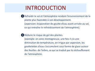 ❸Refroidir le sol et l’atmosphère rendant l’environnement de la
plante plus favorable à son développement.
(aspersion: évaporation de goutte d’eau avant arrivée au sol,
ce qui entraîne le refroidissement de l’atmosphère).
❹Réduire le risque de gel des plantes.
(exemple: en zone montagneuse, une fois il y’a une
diminution de température, on irrigue par aspersion, les
gouttelettes d’eau s’accumulent sous forme de glace autour
des feuilles de l’arbre, ce qui se traduit par le réchauffement
de l’atmosphère.
INTRODUCTION
 