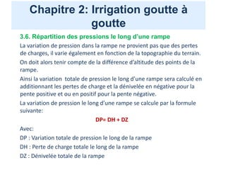 Chapitre 2: Irrigation goutte à
goutte
3.6. Répartition des pressions le long d’une rampe
La variation de pression dans la rampe ne provient pas que des pertes
de charges, il varie également en fonction de la topographie du terrain.
On doit alors tenir compte de la différence d’altitude des points de la
rampe.
Ainsi la variation totale de pression le long d’une rampe sera calculé en
additionnant les pertes de charge et la dénivelée en négative pour la
pente positive et ou en positif pour la pente négative.
La variation de pression le long d’une rampe se calcule par la formule
suivante:
DP= DH + DZ
Avec:
DP : Variation totale de pression le long de la rampe
DH : Perte de charge totale le long de la rampe
DZ : Dénivelée totale de la rampe
 