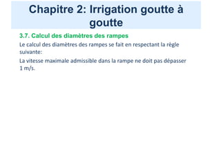 Chapitre 2: Irrigation goutte à
goutte
3.7. Calcul des diamètres des rampes
Le calcul des diamètres des rampes se fait en respectant la règle
suivante:
La vitesse maximale admissible dans la rampe ne doit pas dépasser
1 m/s.
 