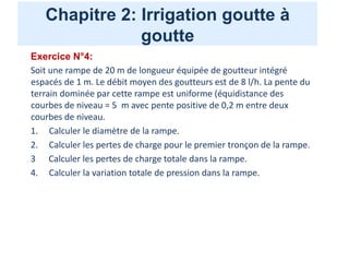Chapitre 2: Irrigation goutte à
goutte
Exercice N°4:
Soit une rampe de 20 m de longueur équipée de goutteur intégré
espacés de 1 m. Le débit moyen des goutteurs est de 8 l/h. La pente du
terrain dominée par cette rampe est uniforme (équidistance des
courbes de niveau = 5 m avec pente positive de 0,2 m entre deux
courbes de niveau.
1. Calculer le diamètre de la rampe.
2. Calculer les pertes de charge pour le premier tronçon de la rampe.
3 Calculer les pertes de charge totale dans la rampe.
4. Calculer la variation totale de pression dans la rampe.
 