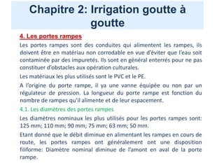 Chapitre 2: Irrigation goutte à
goutte
4. Les portes rampes
Les portes rampes sont des conduites qui alimentent les rampes, ils
doivent être en matériau non corrodable en vue d’éviter que l’eau soit
contaminée par des impuretés. Ils sont en général enterrés pour ne pas
constituer d’obstacles aux opération culturales.
Les matériaux les plus utilisés sont le PVC et le PE.
A l’origine du porte rampe, il ya une vanne équipée ou non par un
régulateur de pression. La longueur du porte rampe est fonction du
nombre de rampes qu’il alimente et de leur espacement.
4.1. Les diamètres des portes rampes
Les diamètres nominaux les plus utilisés pour les portes rampes sont:
125 mm; 110 mm; 90 mm; 75 mm; 63 mm; 50 mm.
Etant donné que le débit diminue en alimentant les rampes en cours de
route, les portes rampes ont généralement ont une disposition
filiforme: Diamètre nominal diminue de l’amont en aval de la porte
rampe.
 