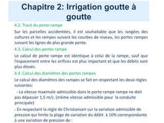 Chapitre 2: Irrigation goutte à
goutte
4.2. Tracé du porte-rampe
Sur les parcelles accidentées, il est souhaitable que les rangées des
cultures et les rampes suivant les courbes de niveau, les portes rampes
suivant les lignes de plus grande pente.
4.3. Calcul des portes rampe
Le calcul de porte rampe est identique à celui de la rampe, sauf que
l’espacement entre les orifices est plus important et que les débits sont
plus élevés.
4.4. Calcul des diamètres des portes rampes
Le calcul des diamètres des rampes se fait en respectant les deux règles
suivantes:
- La vitesse maximale admissible dans le porte rampe rampe ne doit
pas dépasser 1,5 m/s. (même vitesse admissible pour la conduite
principale)
- En respectant la règle de Christiansen sur la variation admissible de
pression qui limite la plage de variation du débit à 10% correspondante
à une variation de pression de :
 