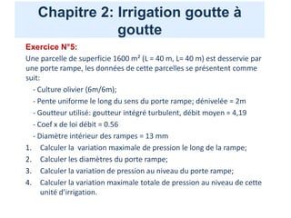 Chapitre 2: Irrigation goutte à
goutte
Exercice N°5:
Une parcelle de superficie 1600 m² (L = 40 m, L= 40 m) est desservie par
une porte rampe, les données de cette parcelles se présentent comme
suit:
- Culture olivier (6m/6m);
- Pente uniforme le long du sens du porte rampe; dénivelée = 2m
- Goutteur utilisé: goutteur intégré turbulent, débit moyen = 4,19
- Coef x de loi débit = 0.56
- Diamètre intérieur des rampes = 13 mm
1. Calculer la variation maximale de pression le long de la rampe;
2. Calculer les diamètres du porte rampe;
3. Calculer la variation de pression au niveau du porte rampe;
4. Calculer la variation maximale totale de pression au niveau de cette
unité d’irrigation.
 