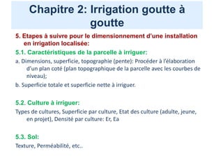 Chapitre 2: Irrigation goutte à
goutte
5. Etapes à suivre pour le dimensionnement d’une installation
en irrigation localisée:
5.1. Caractéristiques de la parcelle à irriguer:
a. Dimensions, superficie, topographie (pente): Procéder à l’élaboration
d’un plan coté (plan topographique de la parcelle avec les courbes de
niveau);
b. Superficie totale et superficie nette à irriguer.
5.2. Culture à irriguer:
Types de cultures, Superficie par culture, Etat des culture (adulte, jeune,
en projet), Densité par culture: Er, Ea
5.3. Sol:
Texture, Perméabilité, etc..
 