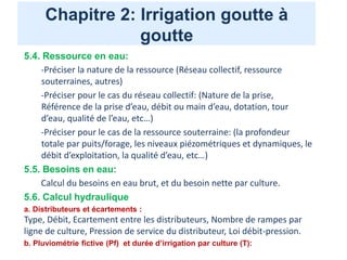Chapitre 2: Irrigation goutte à
goutte
5.4. Ressource en eau:
-Préciser la nature de la ressource (Réseau collectif, ressource
souterraines, autres)
-Préciser pour le cas du réseau collectif: (Nature de la prise,
Référence de la prise d’eau, débit ou main d’eau, dotation, tour
d’eau, qualité de l’eau, etc…)
-Préciser pour le cas de la ressource souterraine: (la profondeur
totale par puits/forage, les niveaux piézométriques et dynamiques, le
débit d’exploitation, la qualité d’eau, etc…)
5.5. Besoins en eau:
Calcul du besoins en eau brut, et du besoin nette par culture.
5.6. Calcul hydraulique
a. Distributeurs et écartements :
Type, Débit, Ecartement entre les distributeurs, Nombre de rampes par
ligne de culture, Pression de service du distributeur, Loi débit-pression.
b. Pluviométrie fictive (Pf) et durée d’irrigation par culture (T):
 