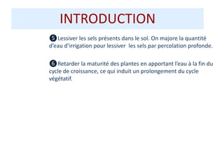 INTRODUCTION
❺Lessiver les sels présents dans le sol. On majore la quantité
d’eau d’irrigation pour lessiver les sels par percolation profonde.
❻Retarder la maturité des plantes en apportant l’eau à la fin du
cycle de croissance, ce qui induit un prolongement du cycle
végétatif.
 
