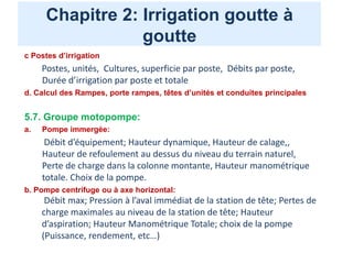 Chapitre 2: Irrigation goutte à
goutte
c Postes d’irrigation
Postes, unités, Cultures, superficie par poste, Débits par poste,
Durée d’irrigation par poste et totale
d. Calcul des Rampes, porte rampes, têtes d’unités et conduites principales
5.7. Groupe motopompe:
a. Pompe immergée:
Débit d’équipement; Hauteur dynamique, Hauteur de calage,,
Hauteur de refoulement au dessus du niveau du terrain naturel,
Perte de charge dans la colonne montante, Hauteur manométrique
totale. Choix de la pompe.
b. Pompe centrifuge ou à axe horizontal:
Débit max; Pression à l’aval immédiat de la station de tête; Pertes de
charge maximales au niveau de la station de tête; Hauteur
d’aspiration; Hauteur Manométrique Totale; choix de la pompe
(Puissance, rendement, etc…)
 