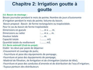 Chapitre 2: Irrigation goutte à
goutte
5.8. Bassin de stockage :
Besoin journalier pendant le mois de pointe; Nombre de jours d’autonomie
d’irrigation pendant le mois de pointe; Volume du bassin.
Bassin proposé : Bassin de forme rectangulaire ou trapézoïdale.
Pour le cas du bassin de forme trapézoïdale
Dimensions en gueule : …. m x ….. m.
Dimensions au radier : …. m x …. m.
Hauteur totale : …. m.
Capacité totale : ……… m3.
Quantité totale du revêtement : ….…. m2.
5.9. Devis estimatif (Coût du projet):
Etablir les devis par poste de dépense:
-Creusement et cuvelage de puits;
- Fourniture et pose des équipements de pompage;
-Fourniture et pose des équipements de pompage;
-Matériel de filtration, de fertigation et de chimigation (station de tête);
-Fourniture et pose des conduites d'amenée et de distribution de l'eau d'irrigation;
-Tuyaux porteurs des distributeurs
 