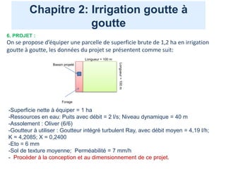 Chapitre 2: Irrigation goutte à
goutte
6. PROJET :
On se propose d’équiper une parcelle de superficie brute de 1,2 ha en irrigation
goutte à goutte, les données du projet se présentent comme suit:
Longueur = 100 m
Longueur
=
100
m
Forage
Bassin projeté
-Superficie nette à équiper = 1 ha
-Ressources en eau: Puits avec débit = 2 l/s; Niveau dynamique = 40 m
-Assolement : Oliver (6/6)
-Goutteur à utiliser : Goutteur intégré turbulent Ray, avec débit moyen = 4,19 l/h;
K = 4,2085; X = 0,2400
-Eto = 6 mm
-Sol de texture moyenne; Perméabilité = 7 mm/h
- Procéder à la conception et au dimensionnement de ce projet.
 