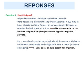 REPONSES
Question 1 : Faut-il irriguer?
Dépend du contexte climatique et du choix culturale.
Dans des zones à pluviométrie importante (exemple > 800 mm) et
bien répartie sur toute l’année, on aura pas besoin d’irriguer les
céréales, l’arboriculture, et autres Dans ce contexte on pas
besoin d’irriguer et on pratique ce qu’on appelle : irrigation
pluviale.
Par contre dans le cas des zones à pluviométrie moyenne à faible et
notamment caractérisée par l’irrégularité dans le temps (le cas de
notre pays): Dans ce cas on aura besoin de l’irrigation.
 