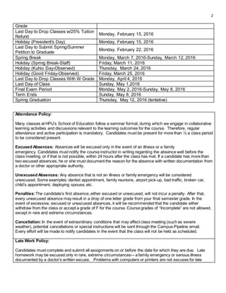 2
Attendance Policy:
Many classes at HPU’s School of Education follow a seminar format, during which we engage in collaborative
learning activities and discussions relevant to the learning outcomes for the course. Therefore, regular
attendance and active participation is mandatory. Candidates must be present for more than ½ a class period
to be considered present.
Excused Absences: Absences will be excused only in the event of an illness or a family
emergency. Candidates must notify the course instructor in writing regarding the absence well before the
class meeting, or if that is not possible, within 24 hours after the class has met. If a candidate has more than
two excused absences, he or she must document the reason for the absence with written documentation from
a doctor or other appropriate authority.
Unexcused Absences: Any absence that is not an illness or family emergency will be considered
unexcused. Some examples: dentist appointment, family reunions, airport pick-up, bad traffic, broken car,
child’s appointment, deploying spouse, etc.
Penalties:The candidate’s first absence, either excused or unexcused, will not incur a penalty. After that,
every unexcused absence may result in a drop of one letter grade from your final semester grade. In the
event of excessive, excused or unexcused absences, it will be recommended that the candidate either
withdraw from the class or accept a grade of F for the course. Course grades of “Incomplete” are not allowed,
except in rare and extreme circumstances.
Cancellation: In the event of extraordinary conditions that may affect class meeting (such as severe
weather), potential cancellations or special instructions will be sent through the Campus Pipeline email.
Every effort will be made to notify candidates in the event that the class will not be held as scheduled.
Late Work Policy:
Candidates must complete and submit all assignments on or before the date for which they are due. Late
homework may be excused only in rare, extreme circumstances-– a family emergency or serious illness
documented by a doctor’s written excuse. Problems with computers or printers are not excuses for late
Grade
Last Day to Drop Classes w/25% Tuition
Refund
Monday, February 15, 2016
Holiday (President's Day) Monday, February 15, 2016
Last Day to Submit Spring/Summer
Petition to Graduate
Monday, February 22, 2016
Spring Break Monday, March 7, 2016-Sunday, March 12, 2016
Holiday (Spring Break-Staff) Friday, March 11, 2016
Holiday (Kuhio Day-Observed) Thursday, March 24, 2016
Holiday (Good Friday-Observed) Friday, March 25, 2016
Last Day to Drop Classes With W Grade Monday, April 4, 2016
Last Day of Class Sunday, May 1,2016
Final Exam Period Monday, May 2, 2016-Sunday, May 8, 2016
Term Ends Sunday, May 8, 2016
Spring Graduation Thursday, May 12, 2016 (tentative)
 