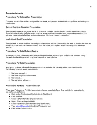 26
Course Assignments
Professional Portfolio Artifact Presentation
Complete a draft of the artifact assigned for that week, and present an electronic copy of that artifact to your
classmates.
Current Events in Education Presentation
Select a newspaper or magazine article or video that provides details about a current event in education.
Summarize the article, show the video, or show an excerpt from the video, and prepare key question(s) to
ask your classmates to facilitate a discussion about this current event in education.
Inspirational Book Presentation
Select a book or movie that has inspired you to become a teacher. Summarize the book or movie, and read an
excerpt from the book, or show an excerpt from the movie, and explain why it inspired you to become a
teacher.
Professional Portfolio MidtermReview
Schedule a ½ hour conference with your professor to review a draft of your professional portfolio, using
the portfolio checklist provided for you on page 46 of your syllabus.
Professional Portfolio Presentation
As a group, prepare a PowerPoint presentation that includes the following slides, which respond to
the following prompts about your artifacts.
1. We have learned….
2. We have taught our classmates….
3. We believe….
4. We are taking with us….
Professional Portfolio – Final Submission
When your Professional Portfolio is complete, share a snapshot of your final portfolio for evaluation by
our professor, as follows:
 Click on the Professional Portfolio link in Blackboard 
 Click on More 
 Choose Share from the dropdown menu 
 Select Share a Snapshot With 
 Choose External Users from the drop down menu 
 Type ainsel@hpu.edu in the Email Recipients box 
 Click on the Submit button 
 