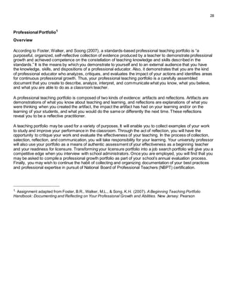 28
Professional Portfolio1
Overview
According to Foster, Walker, and Soong (2007), a standards-based professional teaching portfolio is “a
purposeful, organized, self-reflective collection of evidence produced by a teacher to demonstrate professional
growth and achieved competence on the constellation of teaching knowledge and skills described in the
standards.” It is the means by which you demonstrate to yourself and to an external audience that you have
the knowledge, skills, and dispositions of a professional educator. Also, it demonstrates that you are the kind
of professional educator who analyzes, critiques, and evaluates the impact of your actions and identifies areas
for continuous professional growth. Thus, your professional teaching portfolio is a carefully assembled
document that you create to describe, analyze, interpret, and communicate what you know, what you believe,
and what you are able to do as a classroom teacher.
A professional teaching portfolio is composed of two kinds of evidence: artifacts and reflections. Artifacts are
demonstrations of what you know about teaching and learning, and reflections are explanations of what you
were thinking when you created the artifact, the impact the artifact has had on your learning and/or on the
learning of your students, and what you would do the same or differently the next time. These reflections
reveal you to be a reflective practitioner.
A teaching portfolio may be used for a variety of purposes. It will enable you to collect examples of your work
to study and improve your performance in the classroom. Through the act of reflection, you will have the
opportunity to critique your work and evaluate the effectiveness of your teaching. In the process of collection,
selection, reflection, and communication, you will take responsibility for your learning. Your university professor
will also use your portfolio as a means of authentic assessment of your effectiveness as a beginning teacher
and your readiness for licensure. Transforming your licensure portfolio into a job search portfolio will give you a
competitive edge when you interview with school administrators. Once you are employed, you will find that you
may be asked to compile a professional growth portfolio as part of your school’s annual evaluation process.
Finally, you may wish to continue the habit of collecting and organizing documentation of your best practices
and professional expertise in pursuit of National Board of Professional Teachers (NBPT) certification.
_________________________________
1. Assignment adapted from Foster, B.R., Walker, M.L., & Song, K.H. (2007). A Beginning Teaching Portfolio
Handbook: Documenting and Reflecting on Your Professional Growth and Abilities. New Jersey: Pearson
 