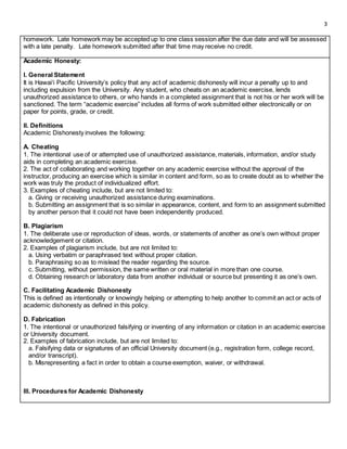 3
homework. Late homework may be accepted up to one class session after the due date and will be assessed
with a late penalty. Late homework submitted after that time may receive no credit.
Academic Honesty:
I. General Statement
It is Hawai‘i Pacific University’s policy that any act of academic dishonesty will incur a penalty up to and
including expulsion from the University. Any student, who cheats on an academic exercise, lends
unauthorized assistance to others, or who hands in a completed assignment that is not his or her work will be
sanctioned. The term “academic exercise” includes all forms of work submitted either electronically or on
paper for points, grade, or credit.
II. Definitions
Academic Dishonesty involves the following:
A. Cheating
1. The intentional use of or attempted use of unauthorized assistance, materials, information, and/or study
aids in completing an academic exercise.
2. The act of collaborating and working together on any academic exercise without the approval of the
instructor, producing an exercise which is similar in content and form, so as to create doubt as to whether the
work was truly the product of individualized effort.
3. Examples of cheating include, but are not limited to:
a. Giving or receiving unauthorized assistance during examinations.
b. Submitting an assignment that is so similar in appearance, content, and form to an assignment submitted
by another person that it could not have been independently produced.
B. Plagiarism
1. The deliberate use or reproduction of ideas, words, or statements of another as one’s own without proper
acknowledgement or citation.
2. Examples of plagiarism include, but are not limited to:
a. Using verbatim or paraphrased text without proper citation.
b. Paraphrasing so as to mislead the reader regarding the source.
c. Submitting, without permission, the same written or oral material in more than one course.
d. Obtaining research or laboratory data from another individual or source but presenting it as one’s own.
C. Facilitating Academic Dishonesty
This is defined as intentionally or knowingly helping or attempting to help another to commit an act or acts of
academic dishonesty as defined in this policy.
D. Fabrication
1. The intentional or unauthorized falsifying or inventing of any information or citation in an academic exercise
or University document.
2. Examples of fabrication include, but are not limited to:
a. Falsifying data or signatures of an official University document (e.g., registration form, college record,
and/or transcript).
b. Misrepresenting a fact in order to obtain a course exemption, waiver, or withdrawal.
III. Procedures for Academic Dishonesty
 