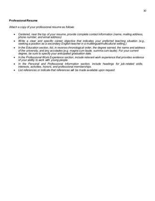 30
Professional Resume
Attach a copy of your professional resume as follows:
 Centered, near the top of your resume, provide complete contact information (name, mailing address,
phone number, and email address) 
 Write a clear and specific career objective that indicates your preferred teaching situation (e.g.,
seeking a position as a secondary English teacher in a multilingual/multicultural setting.) 
 In the Education section, list, in reverse chronological order, the degree earned, the name and address
of the university, and any accolades (e.g. magna cum laude, summa cum laude). For your current
degree, be sure to specify your anticipated graduation date. 

 In the Professional Work Experience section, include relevant work experience that provides evidence
of your ability to work with young people. 

 In the Personal and Professional Information section, include headings for job-related skills,
interests, activities, honors, and professional memberships. 
 List references or indicate that references will be made available upon request
 