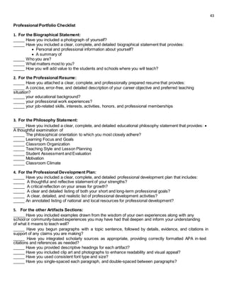 43
Professional Portfolio Checklist
1. For the Biographical Statement:
_____ Have you included a photograph of yourself?
_____ Have you included a clear, complete, and detailed biographical statement that provides:
 Personal and professional information about yourself? 
 A summary of 
_____ Who you are?
_____ What matters most to you?
_____ How you will add value to the students and schools where you will teach?
2. For the Professional Resume:
_____ Have you attached a clear, complete, and professionally prepared resume that provides:
_____ A concise, error-free, and detailed description of your career objective and preferred teaching
situation?
_____ your educational background?
_____ your professional work experiences?
_____ your job-related skills, interests, activities, honors, and professional memberships
3. For the Philosophy Statement:
_____ Have you included a clear, complete, and detailed educational philosophy statement that provides: 
A thoughtful examination of
_____ The philosophical orientation to which you most closely adhere?
_____ Learning Focus and Goals
_____ Classroom Organization
_____ Teaching Style and Lesson Planning
_____ Student Assessment and Evaluation
_____ Motivation
_____ Classroom Climate
4. For the Professional Development Plan:
_____ Have you included a clear, complete, and detailed professional development plan that includes:
_____ A thoughtful and reflective statement of your strengths?
_____ A critical reflection on your areas for growth?
_____ A clear and detailed listing of both your short and long-term professional goals?
_____ A clear, detailed, and realistic list of professional development activities?
_____ An annotated listing of national and local resources for professional development?
5. For the other Artifacts Sections:
_____ Have you included examples drawn from the wisdom of your own experiences along with any
school or community-based experiences you may have had that deepen and inform your understanding
of what it means to teach well?
_____ Have you begun paragraphs with a topic sentence, followed by details, evidence, and citations in
support of any claims you are making?
_____ Have you integrated scholarly sources as appropriate, providing correctly formatted APA in-text
citations and references as needed?
_____ Have you provided descriptive headings for each artifact?
_____ Have you included clip art and photographs to enhance readability and visual appeal?
_____ Have you used consistent font type and size?
_____ Have you single-spaced each paragraph, and double-spaced between paragraphs?
 
