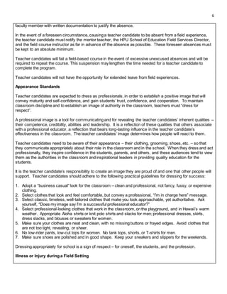 6
faculty member with written documentation to justify the absence.
In the event of a foreseen circumstance, causing a teacher candidate to be absent from a field experience,
the teacher candidate must notify the mentor teacher, the HPU School of Education Field Services Director,
and the field course instructor as far in advance of the absence as possible. These foreseen absences must
be kept to an absolute minimum.
Teacher candidates will fail a field-based course in the event of excessive unexcused absences and will be
required to repeat the course. This suspension may lengthen the time needed for a teacher candidate to
complete the program.
Teacher candidates will not have the opportunity for extended leave from field experiences.
Appearance Standards
Teacher candidates are expected to dress as professionals, in order to establish a positive image that will
convey maturity and self-confidence, and gain students’ trust, confidence, and cooperation. To maintain
classroom discipline and to establish an image of authority in the classroom, teachers must “dress for
respect”.
A professional image is a tool for communicating and for revealing the teacher candidates’ inherent qualities –
their competence, credibility, abilities and leadership. It is a reflection of these qualities that others associate
with a professional educator, a reflection that bears long-lasting influence in the teacher candidate’s
effectiveness in the classroom. The teacher candidates’ image determines how people will react to them.
Teacher candidates need to be aware of their appearance – their clothing, grooming, shoes, etc. – so that
they communicate appropriately about their role in the classroom and in the school. When they dress and act
professionally, they inspire confidence in the students, parents, and others, and these audiences tend to view
them as the authorities in the classroom and inspirational leaders in providing quality education for the
students.
It is the teacher candidate’s responsibility to create an image they are proud of and one that other people will
support. Teacher candidates should adhere to the following practical guidelines for dressing for success:
1. Adopt a “business casual” look for the classroom – clean and professional, not fancy, fussy, or expensive
clothing.
2. Select clothes that look and feel comfortable, but convey a professional, “I’m in charge here” message.
3. Select classic, timeless, well-tailored clothes that make you look approachable, yet authoritative. Ask
yourself, “Does my image say I’m a successful professional educator?”
4. Select professional-looking clothes that work in the classroom, on the playground, and in Hawaii’s warm
weather. Appropriate Aloha shirts or knit polo shirts and slacks for men; professional dresses, skirts,
dress slacks, and blouses or sweaters for women.
5. Make sure your clothes are neat and clean, with no missing buttons or frayed edges. Avoid clothes that
are not too tight, revealing, or sheer.
6. No low-rider pants, low-cut tops for women. No tank tops, shorts, or T-shirts for men.
7. Make sure shoes are polished and in good shape. Keep your sneakers and slippers for the weekends.
Dressing appropriately for school is a sign of respect – for oneself, the students, and the profession.
Illness or Injury during a Field Setting
 
