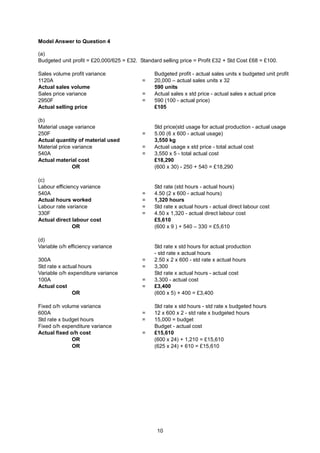 Model Answer to Question 4

(a)
Budgeted unit profit = £20,000/625 = £32. Standard selling price = Profit £32 + Std Cost £68 = £100.

Sales volume profit variance                    Budgeted profit - actual sales units x budgeted unit profit
1120A                                      =    20,000 – actual sales units x 32
Actual sales volume                             590 units
Sales price variance                       =    Actual sales x std price - actual sales x actual price
2950F                                      =    590 (100 - actual price)
Actual selling price                            £105

(b)
Material usage variance                         Std price(std usage for actual production - actual usage
250F                                       =    5.00 (6 x 600 - actual usage)
Actual quantity of material used                3,550 kg
Material price variance                    =    Actual usage x std price - total actual cost
540A                                       =    3,550 x 5 - total actual cost
Actual material cost                            £18,290
               OR                               (600 x 30) - 250 + 540 = £18,290

(c)
Labour efficiency variance                      Std rate (std hours - actual hours)
540A                                       =    4.50 (2 x 600 - actual hours)
Actual hours worked                        =    1,320 hours
Labour rate variance                       =    Std rate x actual hours - actual direct labour cost
330F                                       =    4.50 x 1,320 - actual direct labour cost
Actual direct labour cost                       £5,610
               OR                               (600 x 9 ) + 540 – 330 = £5,610

(d)
Variable o/h efficiency variance                Std rate x std hours for actual production
                                                - std rate x actual hours
300A                                       =    2.50 x 2 x 600 - std rate x actual hours
Std rate x actual hours                    =    3,300
Variable o/h expenditure variance               Std rate x actual hours - actual cost
100A                                       =    3,300 - actual cost
Actual cost                                =    £3,400
               OR                               (600 x 5) + 400 = £3,400

Fixed o/h volume variance                       Std rate x std hours - std rate x budgeted hours
600A                                       =    12 x 600 x 2 - std rate x budgeted hours
Std rate x budget hours                    =    15,000 = budget
Fixed o/h expenditure variance                  Budget - actual cost
Actual fixed o/h cost                      =    £15,610
              OR                                (600 x 24) + 1,210 = £15,610
              OR                                (625 x 24) + 610 = £15,610




                                                 10
 