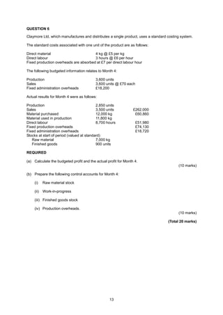 QUESTION 6

Claymore Ltd, which manufactures and distributes a single product, uses a standard costing system.

The standard costs associated with one unit of the product are as follows:

Direct material                        4 kg @ £5 per kg
Direct labour                          3 hours @ £6 per hour
Fixed production overheads are absorbed at £7 per direct labour hour

The following budgeted information relates to Month 4:

Production                                3,600 units
Sales                                     3,600 units @ £70 each
Fixed administration overheads            £18,200

Actual results for Month 4 were as follows:

Production                                 2,850 units
Sales                                      3,500 units           £262,000
Material purchased                         12,000 kg              £60,860
Material used in production                11,800 kg
Direct labour                              8,700 hours             £51,980
Fixed production overheads                                         £74,130
Fixed administration overheads                                     £18,720
Stocks at start of period (valued at standard)
   Raw material                            7,000 kg
   Finished goods                          900 units

REQUIRED

(a) Calculate the budgeted profit and the actual profit for Month 4.
                                                                                         (10 marks)

(b) Prepare the following control accounts for Month 4:

    (i)    Raw material stock

    (ii)   Work-in-progress

    (iii) Finished goods stock

    (iv) Production overheads.
                                                                                         (10 marks)

                                                                                   (Total 20 marks)




                                                  13
 