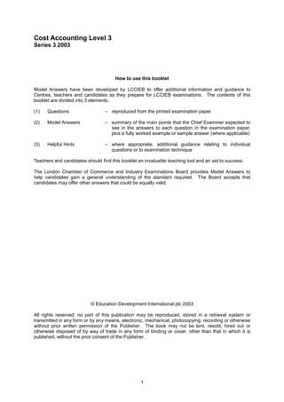 Cost Accounting Level 3
Series 3 2003




                                      How to use this booklet

Model Answers have been developed by LCCIEB to offer additional information and guidance to
Centres, teachers and candidates as they prepare for LCCIEB examinations. The contents of this
booklet are divided into 3 elements:

(1)   Questions                  – reproduced from the printed examination paper

(2)   Model Answers              – summary of the main points that the Chief Examiner expected to
                                   see in the answers to each question in the examination paper,
                                   plus a fully worked example or sample answer (where applicable)

(3)   Helpful Hints              – where appropriate, additional guidance relating to individual
                                   questions or to examination technique

Teachers and candidates should find this booklet an invaluable teaching tool and an aid to success.

The London Chamber of Commerce and Industry Examinations Board provides Model Answers to
help candidates gain a general understanding of the standard required. The Board accepts that
candidates may offer other answers that could be equally valid.




                          © Education Development International plc 2003

All rights reserved; no part of this publication may be reproduced, stored in a retrieval system or
transmitted in any form or by any means, electronic, mechanical, photocopying, recording or otherwise
without prior written permission of the Publisher. The book may not be lent, resold, hired out or
otherwise disposed of by way of trade in any form of binding or cover, other than that in which it is
published, without the prior consent of the Publisher.




                                                  1
 