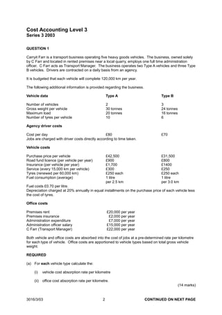 Cost Accounting Level 3
Series 3 2003

QUESTION 1

Carryit Farr is a transport business operating five heavy goods vehicles. The business, owned solely
by C Farr and located in rented premises near a local quarry, employs one full time administration
officer. C Farr acts as Transport Manager. The business operates two Type A vehicles and three Type
B vehicles. Drivers are contracted on a daily basis from an agency.

It is budgeted that each vehicle will complete 120,000 km per year.

The following additional information is provided regarding the business.

Vehicle data                                          Type A                       Type B

Number of vehicles                                    2                            3
Gross weight per vehicle                              30 tonnes                    24 tonnes
Maximum load                                          20 tonnes                    16 tonnes
Number of tyres per vehicle                           10                           6

Agency driver costs

Cost per day                                     £80                               £70
Jobs are charged with driver costs directly according to time taken.

Vehicle costs

Purchase price per vehicle                            £42,500                      £31,500
Road fund licence (per vehicle per year)              £900                         £800
Insurance (per vehicle per year)                      £1,700                       £1400
Service (every 15,000 km per vehicle)                 £300                         £250
Tyres (renewed per 60,000 km)                         £250 each                    £250 each
Fuel consumption (average)                            1 litre                      1 litre
                                                      per 2.5 km                   per 3.0 km
Fuel costs £0.70 per litre.
Depreciation charged at 20% annually in equal installments on the purchase price of each vehicle less
the cost of tyres.

Office costs

Premises rent                                         £20,000 per year
Premises insurance                                     £2,000 per year
Administration expenditure                             £7,000 per year
Administration officer salary                         £15,000 per year
C Farr (Transport Manager)                            £22,000 per year

Both vehicle and office costs are absorbed into the cost of jobs at a pre-determined rate per kilometre
for each type of vehicle. Office costs are apportioned to vehicle types based on total gross vehicle
weight.

REQUIRED

(a) For each vehicle type calculate the:

     (i)    vehicle cost absorption rate per kilometre

     (ii)   office cost absorption rate per kilometre.
                                                                                               (14 marks)


3016/3/03                                         2                        CONTINUED ON NEXT PAGE
 