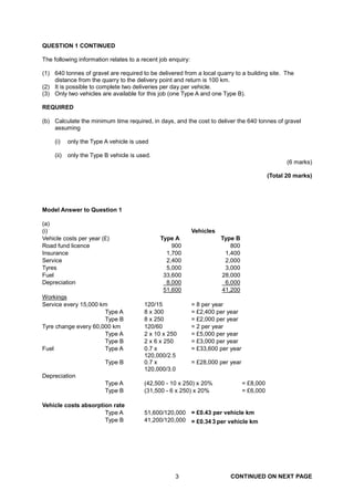 QUESTION 1 CONTINUED

The following information relates to a recent job enquiry:

(1) 640 tonnes of gravel are required to be delivered from a local quarry to a building site. The
    distance from the quarry to the delivery point and return is 100 km.
(2) It is possible to complete two deliveries per day per vehicle.
(3) Only two vehicles are available for this job (one Type A and one Type B).

REQUIRED

(b) Calculate the minimum time required, in days, and the cost to deliver the 640 tonnes of gravel
    assuming

    (i)    only the Type A vehicle is used

    (ii)   only the Type B vehicle is used.
                                                                                                    (6 marks)

                                                                                             (Total 20 marks)




Model Answer to Question 1

(a)
(i)                                                          Vehicles
Vehicle costs per year (£)                    Type A                    Type B
Road fund licence                                 900                      800
Insurance                                       1,700                    1,400
Service                                         2,400                    2,000
Tyres                                           5,000                    3,000
Fuel                                           33,600                   28,000
Depreciation                                    8,000                    6,000
                                               51,600                   41,200
Workings
Service every 15,000 km                 120/15               = 8 per year
                      Type A            8 x 300              = £2,400 per year
                      Type B            8 x 250              = £2,000 per year
Tyre change every 60,000 km             120/60               = 2 per year
                      Type A            2 x 10 x 250         = £5,000 per year
                      Type B            2 x 6 x 250          = £3,000 per year
Fuel                  Type A            0.7 x                = £33,600 per year
                                        120,000/2.5
                         Type B         0.7 x                = £28,000 per year
                                        120,000/3.0
Depreciation
                         Type A         (42,500 - 10 x 250) x 20%                 = £8,000
                         Type B         (31,500 - 6 x 250) x 20%                  = £6,000

Vehicle costs absorption rate
                      Type A            51,600/120,000 = £0.43 per vehicle km
                      Type B                                   
                                        41,200/120,000 = £0.34 3 per vehicle km




                                                    3                      CONTINUED ON NEXT PAGE
 