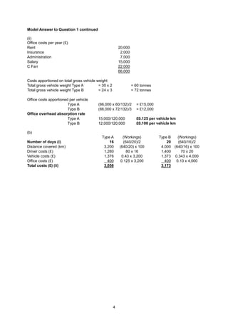 Model Answer to Question 1 continued

(ii)
Office costs per year (£)
Rent                                                     20,000
Insurance                                                 2,000
Administration                                            7,000
Salary                                                   15,000
C Farr                                                   22,000
                                                         66,000

Costs apportioned on total gross vehicle weight
Total gross vehicle weight Type A         = 30 x 2                = 60 tonnes
Total gross vehicle weight Type B         = 24 x 3                = 72 tonnes

Office costs apportioned per vehicle
                        Type A           (66,000 x 60/132)/2        = £15,000
                        Type B           (66,000 x 72/132)/3        = £12,000
Office overhead absorption rate
                        Type A           15,000/120,000             £0.125 per vehicle km
                        Type B           12,000/120,000             £0.100 per vehicle km

(b)
                                            Type A          (Workings)          Type B   (Workings)
Number of days (i)                              16          (640/20)/2              20   (640/16)/2
Distance covered (km)                        3,200       (640/20) x 100          4,000 (640/16) x 100
Driver costs (£)                             1,280            80 x 16            1,400     70 x 20
Vehicle costs (£)                            1,376         0.43 x 3,200          1,373 0.343 x 4,000
Office costs (£)                               400        0.125 x 3,200            400 0.10 x 4,000
Total costs (£) (ii)                         3,056                               3,173




                                                     4
 