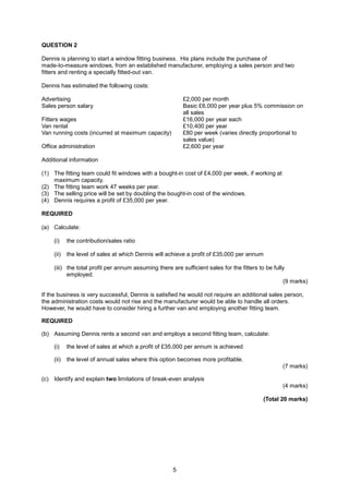 QUESTION 2

Dennis is planning to start a window fitting business. His plans include the purchase of
made-to-measure windows, from an established manufacturer, employing a sales person and two
fitters and renting a specially fitted-out van.

Dennis has estimated the following costs:

Advertising                                             £2,000 per month
Sales person salary                                     Basic £6,000 per year plus 5% commission on
                                                        all sales
Fitters wages                                           £16,000 per year each
Van rental                                              £10,400 per year
Van running costs (incurred at maximum capacity)        £80 per week (varies directly proportional to
                                                        sales value)
Office administration                                   £2,600 per year

Additional information

(1) The fitting team could fit windows with a bought-in cost of £4,000 per week, if working at
    maximum capacity.
(2) The fitting team work 47 weeks per year.
(3) The selling price will be set by doubling the bought-in cost of the windows.
(4) Dennis requires a profit of £35,000 per year.

REQUIRED

(a) Calculate:

    (i)    the contribution/sales ratio

    (ii)   the level of sales at which Dennis will achieve a profit of £35,000 per annum

    (iii) the total profit per annum assuming there are sufficient sales for the fitters to be fully
          employed.
                                                                                                   (9 marks)

If the business is very successful, Dennis is satisfied he would not require an additional sales person,
the administration costs would not rise and the manufacturer would be able to handle all orders.
However, he would have to consider hiring a further van and employing another fitting team.

REQUIRED

(b) Assuming Dennis rents a second van and employs a second fitting team, calculate:

    (i)    the level of sales at which a profit of £35,000 per annum is achieved

    (ii)   the level of annual sales where this option becomes more profitable.
                                                                                                 (7 marks)

(c) Identify and explain two limitations of break-even analysis
                                                                                                 (4 marks)

                                                                                         (Total 20 marks)




                                                    5
 