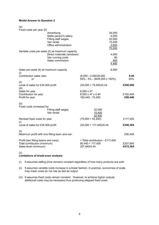 Model Answer to Question 2

(a)
Fixed costs per year (£)
                           Advertising                                          24,000
                           Sales person's salary                                 6,000
                           Fitting staff wages                                  32,000
                           Van rental                                           10,400
                           Office administration                                 2,600
                                                                                75,000
Variable costs per week (£) at maximum capacity
                       Direct materials (windows)                                4,000
                       Van running costs                                            80
                       Sales commission                                            400
                                                                                 4,480

Sales per week (£) at maximum capacity                                           8,000
(i)
Contribution sales ratio                              (8,000 - 4,480)/8,000                      0.44
            or                                        50% - 5% - (80/8,000 x 100%)               44%
(ii)
Level of sales for £35,000 profit                     (35,000 + 75,000)/0.44               £250,000
(iii)
Sales for year                                        8,000 x 47
Contribution for year                                 8,000 x 47 x 0.44                    £165,440
Profit for year                                       165,440 - 75,000                      £90,440

(b)
Fixed costs increased by:
                       Fitting staff wages                       32,000
                       Van rental                                10,400
                                                                 42,400
Revised fixed costs for year                          (75,000 + 42,400)                     £117,400
(i)
Level of sales for £35,000 profit                     (35,000 + 117,400)/0.44              £346,364

(ii)
Maximum profit with one fitting team and van                                                 £90,440

Profit (two fitting teams and vans)                   = Total contribution - £117,400
Total contribution (minimum)                          90,440 + 117,400                     £207,840
Sales level (minimum)                                 207,840/0.44                         £472,364

(c)
Limitations of break-even analysis

(i)    It assumes selling price remains constant regardless of how many products are sold.

(ii)   It assumes variable costs increase in a linear fashion. In practice, economies of scale
       may mean costs do not rise as fast as output.

(iii) It assumes fixed costs remain constant. However, to achieve higher outputs,
      additional costs may be necessary thus producing stepped fixed costs.




                                                     6
 