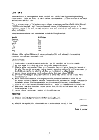 QUESTION 3

James Evershaw is planning to start a new business on 1 January 2004 by producing and selling a
single product. James will invest £20,000 of his own capital of which £15,000 is available at the outset
with the balance in April 2004.

Prior to commencement of the business James intends to purchase machinery for £8,480 and invest
£5,000 in materials stock. Both these purchases will be paid for before commencement of the
business in January. His bank manager has asked for a cash budget and a profit statement to support
a loan application.

James has estimated his sales for the first 6 months of trading as follows:

Month                               Unit Sales
January                             –
February                            300
March                               320
April                               340
May                                 360
June                                400
July                                400

All sales will be made at £25 per unit. James anticipates 20% cash sales with the remaining
customers being allowed one-month credit.

Other information:

(1) Sales-related expenses are expected to be £1 per unit payable in the month of the sale.
(2) All units will be produced in the month before they are required for sale.
(3) Material will be purchased at £10 per unit of product in the month before the product is required
    for sale. The supplier has agreed to allow James one month’s credit on 50% of his purchases for
    the first three months and after that will allow one-month credit on all purchases.
(4) James intends to maintain a month-ending material stock level value of £5,000.
(5) Direct labour will be paid on a piecework basis at a rate of £3 per unit and will be paid in the
    month incurred.
(6) Fixed production overheads, excluding depreciation, are expected to be £6,360 in the first
    six months payable quarterly in advance. These overheads, absorbed at a rate per unit based on
    the first six months estimated production, are expected to accrue evenly over this period.
(7) Variable production overheads are expected to be £1.60 per unit payable in the month incurred.
(8) Machinery is expected to have a 10-year life with no scrap value and be depreciated in equal
    instalments over its life.
(9) James intends to withdraw £1,000 per month for his own use.

REQUIRED

(a) Prepare a cash budget for each month from January to June.
                                                                                             (14 marks)

(b) Prepare a budgeted profit statement for the six month period January to June.
                                                                                              (6 marks)

                                                                                      (Total 20 marks)




                                                   7
 