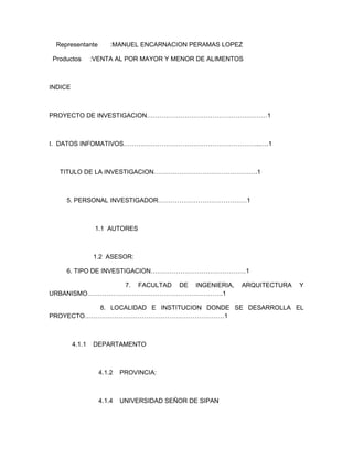 Representante         :MANUEL ENCARNACION PERAMAS LOPEZ

Productos        :VENTA AL POR MAYOR Y MENOR DE ALIMENTOS



INDICE



PROYECTO DE INVESTIGACION…………………………………………………1



I. DATOS INFOMATIVOS………………………………………………………..….1



  TITULO DE LA INVESTIGACION………………………………………….1



    5. PERSONAL INVESTIGADOR……………………………………1



                  1.1 AUTORES



                 1.2 ASESOR:

    6. TIPO DE INVESTIGACION………………………………………1

               7. FACULTAD DE INGENIERIA,               ARQUITECTURA   Y
URBANISMO……………………………………………………….1

          8. LOCALIDAD E INSTITUCION DONDE SE DESARROLLA EL
PROYECTO…………………………………………………………1



         4.1.1   DEPARTAMENTO



                   4.1.2   PROVINCIA:



                   4.1.4   UNIVERSIDAD SEÑOR DE SIPAN
 