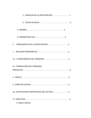 5. DURACION DE LA INVESTIGACION…………………………...1



              6. FECHA DE INICIO…………………………………………………2



       9. TERMINO……………………………………………………………2



      10. PRESENTADO POR………………………………………………..2



II.   PROBLEMÁTICA DE LA INVESTIGACION………………………………..3



1.    REALIDAD PROBLEMÁTICA………………………………………………...3



2.2. PLANTEAMIENTO DEL PROBLEMA……………………………………….4



2.3. FORMULACIÓN DEL PROBLEMA

PREGUNTAS…………………………………………………………………………...5



4. OBJETO……………………………………………………………………………5



5. CAMPO DE ACCION…………………………………………………………….5



2.6. JUSTIFICACIÓN E IMPORTANCIA DEL ESTUDIO………………………..6



2.7. OBJETIVOS……………………………………………………………………….6

      3. Objetivo General:
 
