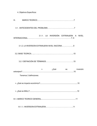 4. Objetivos Específicos:



III.            MARCO TEORICO………………………………………………………7



       3.1. ANTECEDENTES DEL PROBLEMA……………………………………….7



                    3.1.1. LA INVERSIÓN EXTRANJERA A                                                                   NIVEL
INTERNACIONAL…………………………………………………………………7, 8



         3.1.2. LA INVERSION EXTRANJERA NIVEL NACIONA…….………….9



   3.2. BASE TEORICA…...……..…………………………………………………...10



         3.2.1 DEFINICIÓN DE TÉRMINOS………………………………………...10



                                                  ➢                     ¿Qué                        es                  inversión
extranjera?..........................................................................................................10

           Tenemos 3 definiciones:



   ➢ ¿Qué es impacto económico?.............................................................................10



   ➢ ¿Qué es MALL?..................................................................................................10



III.1.-MARCO TEORICO GENERAL.......................................................................11



         III.1.1.- INVERSION EXTRANJERA………………………………………..11
 
