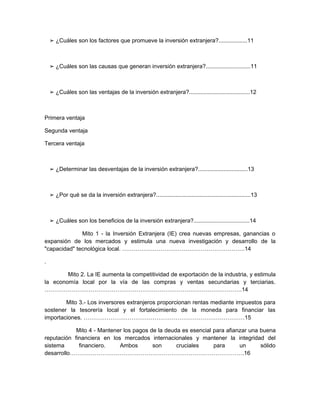 ➢ ¿Cuáles son los factores que promueve la inversión extranjera?..................11



    ➢ ¿Cuáles son las causas que generan inversión extranjera?............................11



    ➢ ¿Cuáles son las ventajas de la inversión extranjera?......................................12



Primera ventaja

Segunda ventaja

Tercera ventaja



    ➢ ¿Determinar las desventajas de la inversión extranjera?...............................13



    ➢ ¿Por qué se da la inversión extranjera?...........................................................13



    ➢ ¿Cuáles son los beneficios de la inversión extranjera?...................................14

              Mito 1 - la Inversión Extranjera (IE) crea nuevas empresas, ganancias o
expansión de los mercados y estimula una nueva investigación y desarrollo de la
"capacidad" tecnológica local. ……………………………………………………….14

.

        Mito 2. La IE aumenta la competitividad de exportación de la industria, y estimula
la economía local por la vía de las compras y ventas secundarias y terciarias.
………………………………………………………………………………………….14

        Mito 3.- Los inversores extranjeros proporcionan rentas mediante impuestos para
sostener la tesorería local y el fortalecimiento de la moneda para financiar las
importaciones. …………………………………………………………………………15

            Mito 4 - Mantener los pagos de la deuda es esencial para afianzar una buena
reputación financiera en los mercados internacionales y mantener la integridad del
sistema      financiero.    Ambos        son      cruciales     para      un      sólido
desarrollo……………………………………………………………………………….16
 