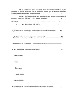 Mito 5.- La mayoría de los países del tercer mundo dependen de la IE para
proveerse del capital necesario para el desarrollo puesto que las fuentes financieras
locales no están disponibles o son inadecuadas………………………………………16

              Mito 6 - Los defensores de la IE defienden que la entrada de la IE sirve de
ancla para atraer más inversión y como "polo de desarrollo". ……………………...17

Conclusión ……………………………………………………………………...…….17

         III.1.2.- CRECIMIENTO ECONÓMICO………………………………….18



 ➢ ¿Cuáles son los factores que promueven el crecimiento económico?............18



 ➢ ¿Cuáles son las causas que generan crecimiento?...........................................18



 ➢ ¿Cuáles son las ventajas del crecimiento económico?.....................................19



 ➢ ¿Por qué se da el crecimiento económico?.......................................................20



     • Adam Smith



     • Marx



     • Schumpeter



     • Harrod-Domar



     • Von Neumann



 ➢ ¿Cuáles son las causas que ayudan a un crecimiento económico?.................21
 