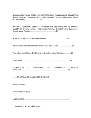 DINÁMICA SECTORIAL DESDE LA PERSPECTIVA DEL FINANCIAMIENTO BANCARIO.
(Fuente primaria – Entrevistas a Funcionarios de Banca Empresa de Principales Bancos
en Lambayeque)……………………….27



DINÁMICA SECTORIAL DESDE LA PERSPECTIVA DEL CONSUMO DE ENERGÍA
ELÉCTRICA. (Fuente primaria – Información Preliminar de ENSA sobre Consumo de
Energía Media Tensión)………………………………………...27



NOTICIAS SOBRE EL TEMA INMOBILIARIO…………………………………28



http:/www.skyscrapercity.com/archive/index.php/t-395437.html……………………..29



View full versión: DHMont & CG & M lanza Gran Proyecto en Chiclayo…………..29



Pocas cosas ……………………………………………………………………………29



CRONOLOGÍA  Y  TENDENCIAS DEL DESARROLLO COMERCIAL
CHICLAYO…………………………………………………………………………...30



 ➢ LOS MERCADOS CLASICOS EN CHICLAYO



Mercado Modelo



Mercado Moshoqueque



LAS GALERIAS………………………………………………………………………31



  ➢ Galería “ELIAS AGUIRRE” (1987)
 