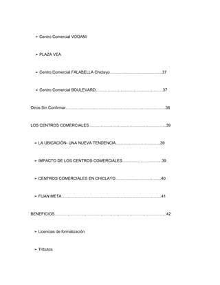 ➢ Centro Comercial VOGANI



 ➢ PLAZA VEA



 ➢ Centro Comercial FALABELLA Chiclayo………………………………….37



 ➢ Centro Comercial BOULEVARD……………………………………………37



Otros Sin Confirmar………………………………………………………………….38



LOS CENTROS COMERCIALES…………………………………………………..39



 ➢ LA UBICACIÓN- UNA NUEVA TENDENCIA…………………………….39



 ➢ IMPACTO DE LOS CENTROS COMERCIALES…………………………39



 ➢ CENTROS COMERCIALES EN CHICLAYO……………………………..40



 ➢ FIJAN META………………………………………………………………….41



BENEFICIOS………………………………………………………………………….42



 ➢ Licencias de formalización



 ➢ Tributos
 