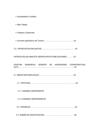 ➢ Accesibilidad a Créditos



 ➢ Más Trabajo



 ➢ Progreso y Desarrollo



 ➢ Aumento significativo del Turismo…………………………………………...43



3.3. ENTREVISTAS ENCUESTAS…………………………………………………43



PATRICIA ROJAS ANALISTA SENIOR APOYO PUBLICACIONES…………43



CRISTIAN SOMARRIVA GERENTE DE INVERSIONES COORPORATIVAS
ALFA…………………………………………………………………………………..44



IV.- MARCO METODOLOGICO…………………………………………………..45



   4.1 HIPOTESIS…………………………………………………………………..45



    4.1.1 VARIABLE DEPENDIENTE



    4.1.2 VARIABLE INDEPENDIENTE



  4.2 VARIABLES………………………………………………………………….45



  4.3 DISEÑO DE INVESTIGACION………..…………………………………..48
 