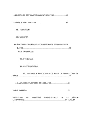 4.4 DISEÑO DE CONTRASTACION DE LA HIPOTESIS………………….48



 4.5 POBLACION Y MUESTRA………………………………………………..48



     4.5.1 POBLACION



     4.5.2 MUESTRA



  4.6. MATEIALES, TECNICAS E INSTRUMENTOS DE RECOLLECION DE

        DATOS………………………………………………………………………….48

         4.6.1. MATERIALES:



            4.6.2. TECNICAS:

                           .

            4.6.3. INSTRUMENTOS:



        4.7. METODOS Y PROCEDIMIENTOS PARA LA RECOLECCION DE
DATOS………………………………………………………………………………...49



    4.8. ANALISIS ESTADISTICOS DE LOS DATOS………………………….49



V.- BIBLIOGRAFIA………………...………………………………………………..50



DIRECTORIO     DE           EMPRESAS                   IMPORTADORAS                        DE         LA      REGION
LAMBAYEQUE..........................................................................................51, 52, 53, 54
 
