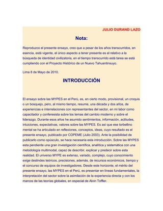 JULIO DURAND LAZO

                                      Nota:
Reproduzco el presente ensayo, creo que a pesar de los años transcurridos, en
esencia, está vigente, el único aspecto a tener presente es el relativo a la
búsqueda de identidad civilizatoria, en el tiempo transcurrido está tarea se está
cumpliendo con el Proyecto Histórico de un Nuevo Tahuantinsuyo.

Lima 8 de Mayo de 2010.

                             INTRODUCCIÓN


El ensayo sobre las MYPES en el Perú, es, en cierto modo, provisional, un croquis
o un bosquejo, pero, al mismo tiempo, resume, una década y dos años, de
experiencias e interrelaciones con representantes del sector, en mi labor como
capacitador y conferesista sobre los temas del cambio moderno y sobre el
liderazgo. Durante esos años he asumido sentimientos, información, actitudes,
intuiciones, expectativas, valores sobre las MYPES. Es así que ese torbellino
mental se ha articulado en reflexiones, conceptos, ideas, cuyo resultado es el
presente ensayo, publicado por COPEME (Julio 2003). Ante la posibilidad de
publicarlo como opúsculo, se hace necesaria esta introducción. Sobre las MYPES
esta pendiente una gran investigación científica, analítica y sistemática con una
metodología multimodal, capaz de describir, explicar y predecir sobre esta
realidad. El universo MYPE es extenso, variado, complejo, cuyo conocimiento
exige deslindes teóricos, precisiones, además, de recursos económicos, tiempo y
el concurso de equipos de investigadores. Desde este horizonte, el mérito del
presente ensayo, las MYPES en el Perú, es presentar en líneas fundamentales, la
interpretación del sector sobre la asimilación de la experiencia directa y con los
marcos de las teorías globales, en especial de Alvin Toffler.
 