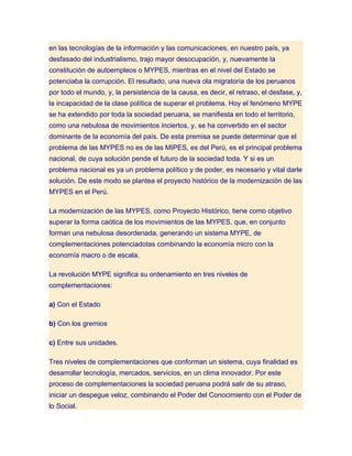en las tecnologías de la información y las comunicaciones, en nuestro país, ya
desfasado del industrialismo, trajo mayor desocupación, y, nuevamente la
constitución de autoempleos o MYPES, mientras en el nivel del Estado se
potenciaba la corrupción. El resultado, una nueva ola migratoria de los peruanos
por todo el mundo, y, la persistencia de la causa, es decir, el retraso, el desfase, y,
la incapacidad de la clase política de superar el problema. Hoy el fenómeno MYPE
se ha extendido por toda la sociedad peruana, se manifiesta en todo el territorio,
como una nebulosa de movimientos inciertos, y, se ha convertido en el sector
dominante de la economía del país. De esta premisa se puede determinar que el
problema de las MYPES no es de las MIPES, es del Perú, es el principal problema
nacional, de cuya solución pende el futuro de la sociedad toda. Y si es un
problema nacional es ya un problema político y de poder, es necesario y vital darle
solución. De este modo se plantea el proyecto histórico de la modernización de las
MYPES en el Perú.

La modernización de las MYPES, como Proyecto Histórico, tiene como objetivo
superar la forma caótica de los movimientos de las MYPES, que, en conjunto
forman una nebulosa desordenada, generando un sistema MYPE, de
complementaciones potenciadotas combinando la economía micro con la
economía macro o de escala.

La revolución MYPE significa su ordenamiento en tres niveles de
complementaciones:

a) Con el Estado

b) Con los gremios

c) Entre sus unidades.

Tres niveles de complementaciones que conforman un sistema, cuya finalidad es
desarrollar tecnología, mercados, servicios, en un clima innovador. Por este
proceso de complementaciones la sociedad peruana podrá salir de su atraso,
iniciar un despegue veloz, combinando el Poder del Conocimiento con el Poder de
lo Social.
 