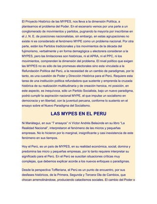 El Proyecto Histórico de las MYPES, nos lleva a la dimensión Política, a
plantearnos el problema del Poder. En el escenario vemos por una parte a un
conglomerado de movimientos y partidos, pugnando la mayoría por inscribirse en
el J. N. E. de posiciones nacionalistas, sin embargo, en estas agrupaciones no
existe ni es considerado el fenómeno MYPE como un problema nacional. Por otra
parte, están los Partidos tradicionales y los movimientos de la década del
fujimorismo, verbalmente y en forma demagógica u electorera consideran a la
MYPES, pero las limitaciones son históricas, ni el APRA, ni el PPC, ni los
movimientos, comprenden la dimensión del problema. El nivel político que exigen
las MYPES no es sólo de las promesas electorales sino esta vinculada a la
Refundación Política del Perú, a la necesidad de un cambio de paradigmas, por lo
tanto, es una cuestión de Poder y Dirección Histórica para el Perú. Requiere esta
tarea de una institución política refundadora que sustente y emprenda la cruzada
histórica de su realización multitudinaria y de creación heroica, mi posición, en
este aspecto, es inequívoca, sólo un Partido Socialista, bajo un nuevo paradigma,
podrá cumplir la aspiración nacional MYPE, el que impulse un socialismo en
democracia y en libertad, con la juventud peruana, conforme lo sustento en el
ensayo sobre el Nuevo Paradigma del Socialismo.

                     LAS MYPES EN EL PERU
Ni Mariátegui, en sus “7 ensayos” ni Víctor Andrés Belaúnde en su libro “La
Realidad Nacional”, interpretaron el fenómeno de las micros y pequeñas
empresas. No lo hicieron por lo marginal, insignificante y casi inexistencia de este
fenómeno en sus tiempos.

Hoy el Perú, es un país de MYPES, en su realidad económica, social, domina y
predomina las micro y pequeñas empresas, por lo tanto requiere interpretar su
significado para el Perú. En el Perú se suscitan situaciones críticas muy
complejas, que debemos explicar acorde a los nuevos enfoques o paradigmas.

Desde la perspectiva Toffleriana, el Perú es un punto de encuentro, por sus
desfases históricos, de la Primera, Segunda y Tercera Ola de Cambios, que
chocan arremolinándose, produciendo cataclismos sociales. El cambio del Poder o
 
