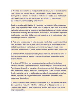 el Poder del Conocimiento va desequilibrando las estructuras de las instituciones
de la Primera Ola. (Familia, trabajo, comunidades y áreas rurales) como va
destruyendo la economía (industrial) de instituciones basadas en el modelo de la
fábrica y en sus códigos de uniformización, sincronización, maximización,
especialización, centralización y concentración.

Desde el paradigma Civilizatorio de Huntington interpretamos al Perú, avanzado
(como ciego agarrándose de la pared) hacia su identidad como parte de la nueva
civilización latinoamericana, vástago de la civilización Occidental y de las antiguas
civilizaciones andinas y Mesoamericanas. El choque de civilizaciones, el proceso
de afirmación e identidad del Perú, en este resurgimiento de civilizaciones, esta
precedido por procesos caotizantes.

El Perú como consecuencia de estos choques, manifiesta el encuentro conflictivo
de la tendencia Democrática (como cultura de calidad y de participación) con la
tradición autoritaria, lo cual produce un remolino, o un agujero negro, voraz,
destructor, desestructurador, de los diversos intentos refundadores o innovadores.

El fenómeno MYPE ha sido mistificado y hasta mitificado, interpretando como un
fenómeno de capitalismo popular, incomprendido y hasta perseguidos por las
esferas oficiales.

El fenómeno MYPE tiene una causa estructural, profunda, en los desfases
históricos del Perú. El primer desfase por la débil o raquítica industrialización del
Perú, incapaz de absolver, o emplear, al movimiento migratorio del campo, acorde
a las necesidades del país. Ello obliga a los migrantes a crear su propio empleo,
ilegal, marginal, precario, en las llamadas barriadas, luego pueblos jóvenes, hoy
distritos populares; así surgen comerciantes ambulantes, informales, como
industriales, clandestinos.

El segundo desfase histórico se da con la aparición de la Tercera Ola, que genera
desocupación al destruir las industrias o fabricas, lo cual se acrecienta con la
racionalización del sector público (despidos, retiros)y las privatizaciones de las
empresas estatales.
 