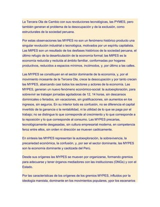 La Tercera Ola de Cambio con sus revoluciones tecnológicas, las PYMES, pero
también generan el problema de la desocupación y de la exclusión, como
estructurales de la sociedad peruana.

Por estas observaciones las MYPES no son un fenómeno histórico producto una
singular revolución industrial o tecnológica, motivados por un espíritu capitalista.
Las MIPES son un resultado de los desfases históricos de la sociedad peruana, el
último refugio de la desarticulación de la economía formal; las MIPES es la
economía reducida y recluida al ámbito familiar, conformadas por hogares
productivos, reducidos a espacios mínimos, incómodos, y, por último a las calles.

Las MYPES se constituyen en el sector dominante de la economía, y, por el
movimiento incesante de la Tercera Ola, crece la desocupación y por tanto crecen
las MYPES, abarcando casi todos los sectores y actores de la economía. Las
MYPES, generan un nuevo fenómeno económico-social: la autoexploración, para
sobrevivir se trabajan jornadas agotadoras de 12, 14 horas, sin descansos
dominicales o feriados, sin vacaciones, sin gratificaciones, sin aumentos en los
ingresos, sin seguros. En su interior todo es confusión, no se diferencia el capital
invertido de la ganancia o la rentabilidad, ni la utilidad de lo que se paga por el
trabajo; no se distingue lo que corresponde al crecimiento y lo que corresponde a
la reposición y lo que corresponde al consumo. Las MYPES precarias,
tecnológicamente desgasadas, sin cultura empresarial moderna, en competencia
feroz entre ellos, sin orden ni dirección se mueven caóticamente.

En síntesis las MYPES representan la autoexploración, la sobrevivencia, la
precariedad económica, la confusión, y, por ser el sector dominante, las MYPES
son la economía dominante y caotizada del Perú.

Desde sus orígenes las MYPES se mueven por organizarse, formando gremios
para adecuarse y tener órganos mediadores con las instituciones (ONGs) y con el
Estado.

Por las características de los orígenes de los gremios MYPES, influidos por la
ideología marxista, dominante en los movimientos populares, ypor los escenarios
 