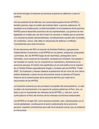 de donde emergen (invasiones de terrenos) el gremio es defensivo o para el
conflicto.

Con las quiebras de las fábricas, los nuevos desocupados forman MYPES y
también gremios, bajo el modelo del sindicato fabril, o gremios defensivos. El
resultado es la inadecuación, la disfuncionalidad, la incompetencia de los gremios
MYPES para el desarrollo económico de sus representados. Los gremios se han
legalizado en niveles que van de lo local a lo nacional; a medida que se asciende
a lo nacional se pierde representatividad, constituyéndose cúpulas sólo nominales,
sin contenidos, vacíos, sólo útiles en situaciones de defensa o conflictos,
incompetentes para otras funciones.

En las elecciones del 2001 el conjunto de Partidos Políticos y agrupaciones
independientes incorporaron a las MYPES en sus planes, programas, propuestas
y promesas. Así, las MYPES luego de ser reprimidos, perseguidos como
informales, como evasores de impuestos, acosados por el Estado, han pasado a
ser tomadas en cuenta, hoy se comprende su importancia y dominancia en la
economía peruana. El intento más significativo en el nivel político fue la creación
de un Partido Político especialmente dirigido y fundado para las MYPES, “Poder
2000”. Su frustración y fracaso obedece al predominio de los vicios de una cultura
política desfasada, a pesar de sus documentos donde se plantea el Proyecto
Histórico de la modernización de la economía del Perú por medio de la
reconversión de las MYPES.

La frustración presente por las promesas incumplidas del actual gobierno, no sólo
se debe a la incomprensión o la ceguera de quienes gobiernan el Perú, sino, se
debe a que no representan los intereses de las MYPES, y, más aún, son la
continuidad en el Perú del dominio de los intereses económicos tradicionales.

Las MYPES en el siglo XXI, como sectores excluidos, pero, interactuantes con el
mundo globalizado, constituyendo el sector predominante de la economía
peruana, requieren orientaciones para salir de la situación actual, que se sintetizan
en tres puntos:
 