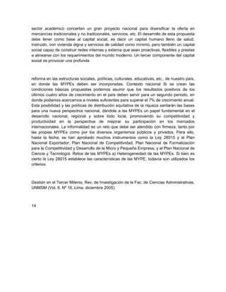 sector académico concerten un gran proyecto nacional para diversificar la oferta en
mercancías tradicionales y no tradicionales, servicios, etc. El desarrollo de esta propuesta
debe tener como base al capital social, es decir un capital humano lleno de salud,
instruido, con vivienda digna y servicios de calidad como mínimo, pero también un capital
social capaz de construir redes internas y externa que sean proactivas, flexibles y prestas
a alinearse con los requerimientos del mundo moderno. Un tercer componente del capital
social es provocar una profunda



reforma en las estructuras sociales, políticas, culturales, educativas, etc., de nuestro país,
en donde las MYPEs deben ser incorporadas. Contexto nacional Si se crean las
condiciones básicas propuestas podemos asumir que los resultados positivos de los
últimos cuatro años de crecimiento en el país deben servir para un segundo periodo, en
donde podamos acercarnos a niveles suficientes para superar el 7% de crecimiento anual.
Esta posibilidad y las políticas de distribución equitativa de la riqueza sentarán las bases
para una nueva perspectiva nacional, dándole a las MYPEs un papel fundamental en el
desarrollo nacional, regional y sobre todo local, promoviendo su competitividad y
productividad en la perspectiva de mejorar su participación en los mercados
internacionales. La informalidad es un reto que debe ser atendido con firmeza, tanto por
las propias MYPEs como por los diversos organismos públicos y privados. Para ello,
hasta la fecha, se han aprobado muchos instrumentos como la Ley 28015 y el Plan
Nacional Exportador, Plan Nacional de Competitividad, Plan Nacional de Formalización
para la Competitividad y Desarrollo de la Micro y Pequeña Empresa, y el Plan Nacional de
Ciencia y Tecnología. Retos de las MYPEs a) Heterogeneidad de las MYPEs. Si bien es
cierto la Ley 28015 establece las características de las MYPE, todavía son utilizados los
criterios



Gestión en el Tercer Milenio, Rev. de Investigación de la Fac. de Ciencias Administrativas,
UNMSM (Vol. 8, Nº 16, Lima, diciembre 2005).



14
 