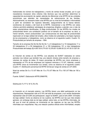 tradicionales de número de trabajadores y monto de ventas brutas anuales, por lo que
necesitamos incorporar otros criterios más técnicos que nos permitan determinar la
capacidad de acumulación de capital, además de diferenciar a las MYPE de las unidades
económicas que atienden las necesidades de sobrevivencia de las familias.
Adicionalmente, es necesario tratar a las MYPEs por su nivel de formalidad o informalidad
a partir de considerar los ingresos laborales, aseguramiento de la fuerza laboral,
condiciones de empleo y del local de la MYPE. Caracterizar a las MYPEs con estos
criterios permitirá establecer estrategias de programas dirigidos a atender una o más de
estas características identificadas. b) Baja productividad. En las MYPEs los niveles de
productividad tienen una correlación positiva con el tamaño de la empresa: es decir, a
menor tamaño, menor productividad. Las consecuencias de esta baja de productividad
repercuten en la baja calidad del empleo, altos niveles de subempleo y los bajos ingresos
de los empresarios y trabajadores, como se observa en el siguiente cuadro: Cuadro 16.
Productividad por tamaño de empresa - 1994.

Tamaño de la empresa De De De De De De 1 a 4 trabajadores 5 a 10 trabajadores 11 a
20 trabajadores 21 a 50 trabajadores 51 a 100 trabajadores 101 a más trabajadores
Productividad del trabajo ($) 4,607.00 9,774.00 10,378.00 15,956.00 23,147.00 51,927.00



d) Volumen de ventas en las MYPEs. Los estudios de SUNAT realizados en varios
periodos nos indican que también hay una relación directa entre tamaño de empresa y
volumen de ventas de éstas. El mayor porcentaje de MYPEs son micro empresas y
representan el 77% de las empresas con ingresos menores a 13 UIT. Además, cuando
una MYPE crece se incrementan sus ventas, como se observa en el siguiente cuadro:
Cuadro 17. Distribución porcentual de MYPE formal por rango de ventas en UIT-2004.

Nivel de ventas De 0 a 13 UIT Más de 13 a 75 UIT Más de 75 a 150 UIT Más de 150 a
850 UIT

Fuente: SUNAT. Elaboración MTPE-DNMYPE.



Distribución % 77 % 16 % 3% 4%



e) Inserción en el mercado externo. Las MYPEs tienen una débil participación en las
exportaciones. Representan sólo el 0.14% del total de empresas y sus ventas declaradas
representan sólo el 0.26% de participación, según la SUNAT, para el año 2004. f) Empleo
de baja calidad. Como se observa en los cuadros, las MYPEs son las que más empleo
generan, sin embargo éste es de baja calidad, sobre todo, en las MYPEs informales, de
allí que el nivel de pobreza se incremente en las regiones en las que las MYPEs
informales son mayoritarias. Hay una relación positiva directa entre informalidad, empleo
 